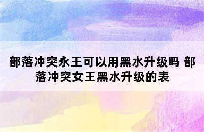 部落冲突永王可以用黑水升级吗 部落冲突女王黑水升级的表